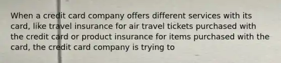 When a credit card company offers different services with its card, like travel insurance for air travel tickets purchased with the credit card or product insurance for items purchased with the card, the credit card company is trying to