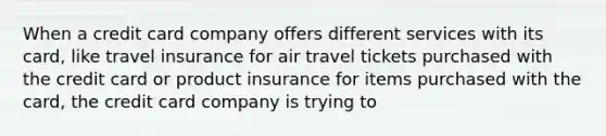 When a credit card company offers different services with its​ card, like travel insurance for air travel tickets purchased with the credit card or product insurance for items purchased with the​ card, the credit card company is trying to