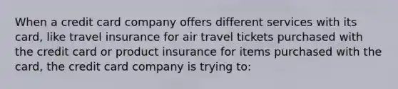 When a credit card company offers different services with its card, like travel insurance for air travel tickets purchased with the credit card or product insurance for items purchased with the card, the credit card company is trying to: