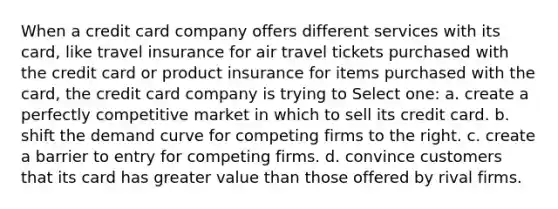 When a credit card company offers different services with its card, like travel insurance for air travel tickets purchased with the credit card or product insurance for items purchased with the card, the credit card company is trying to Select one: a. create a perfectly competitive market in which to sell its credit card. b. shift the demand curve for competing firms to the right. c. create a barrier to entry for competing firms. d. convince customers that its card has greater value than those offered by rival firms.