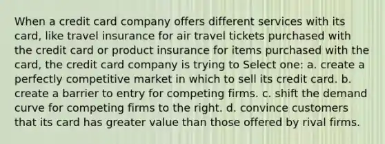 When a credit card company offers different services with its card, like travel insurance for air travel tickets purchased with the credit card or product insurance for items purchased with the card, the credit card company is trying to Select one: a. create a perfectly competitive market in which to sell its credit card. b. create a barrier to entry for competing firms. c. shift the demand curve for competing firms to the right. d. convince customers that its card has greater value than those offered by rival firms.