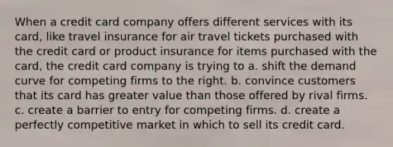 When a credit card company offers different services with its card, like travel insurance for air travel tickets purchased with the credit card or product insurance for items purchased with the card, the credit card company is trying to a. shift the demand curve for competing firms to the right. b. convince customers that its card has greater value than those offered by rival firms. c. create a barrier to entry for competing firms. d. create a perfectly competitive market in which to sell its credit card.