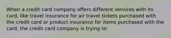 When a credit card company offers different services with its​ card, like travel insurance for air travel tickets purchased with the credit card or product insurance for items purchased with the​ card, the credit card company is trying​ to: