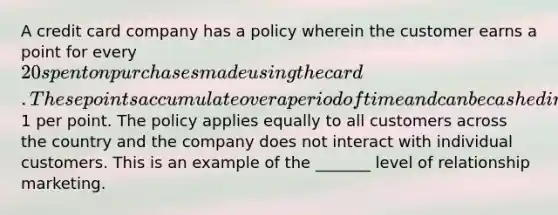 A credit card company has a policy wherein the customer earns a point for every 20 spent on purchases made using the card. These points accumulate over a period of time and can be cashed in at the rate of1 per point. The policy applies equally to all customers across the country and the company does not interact with individual customers. This is an example of the _______ level of relationship marketing.