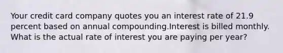 Your credit card company quotes you an interest rate of 21.9 percent based on annual compounding.Interest is billed monthly. What is the actual rate of interest you are paying per year?