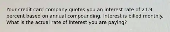 Your credit card company quotes you an interest rate of 21.9 percent based on annual compounding. Interest is billed monthly. What is the actual rate of interest you are paying?