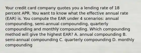 Your credit card company quotes you a lending rate of 18 percent APR. You want to know what the effective annual rate (EAR) is. You compute the EAR under 4 scenarios: annual compounding, semi-annual compounding, quarterly compounding and monthly compounding. Which compounding method will give the highest EAR? A. annual compounding B. semi-annual compounding C. quarterly compounding D. monthly compounding