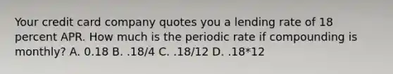 Your credit card company quotes you a lending rate of 18 percent APR. How much is the periodic rate if compounding is monthly? A. 0.18 B. .18/4 C. .18/12 D. .18*12