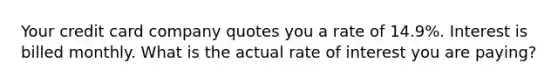 Your credit card company quotes you a rate of 14.9%. Interest is billed monthly. What is the actual rate of interest you are paying?