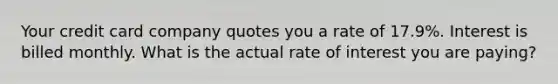 Your credit card company quotes you a rate of 17.9%. Interest is billed monthly. What is the actual rate of interest you are paying?