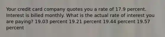 Your credit card company quotes you a rate of 17.9 percent. Interest is billed monthly. What is the actual rate of interest you are paying? 19.03 percent 19.21 percent 19.44 percent 19.57 percent