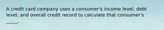 A credit card company uses a consumer's income level, debt level, and overall credit record to calculate that consumer's _____.