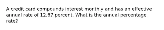 A credit card compounds interest monthly and has an effective annual rate of 12.67 percent. What is the annual percentage rate?