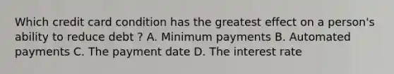 Which credit card condition has the greatest effect on a person's ability to reduce debt ? A. Minimum payments B. Automated payments C. The payment date D. The interest rate