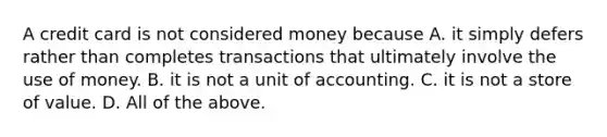 A credit card is not considered money because A. it simply defers rather than completes transactions that ultimately involve the use of money. B. it is not a unit of accounting. C. it is not a store of value. D. All of the above.