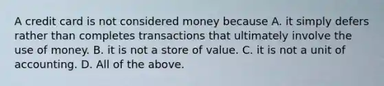 A credit card is not considered money because A. it simply defers rather than completes transactions that ultimately involve the use of money. B. it is not a store of value. C. it is not a unit of accounting. D. All of the above.