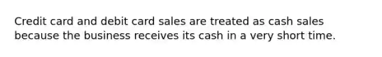 Credit card and debit card sales are treated as cash sales because the business receives its cash in a very short time.