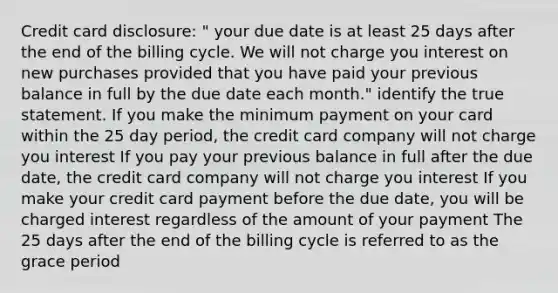 Credit card disclosure: " your due date is at least 25 days after the end of the billing cycle. We will not charge you interest on new purchases provided that you have paid your previous balance in full by the due date each month." identify the true statement. If you make the minimum payment on your card within the 25 day period, the credit card company will not charge you interest If you pay your previous balance in full after the due date, the credit card company will not charge you interest If you make your credit card payment before the due date, you will be charged interest regardless of the amount of your payment The 25 days after the end of the billing cycle is referred to as the grace period