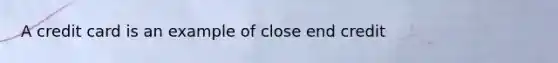 A credit card is an example of close end credit