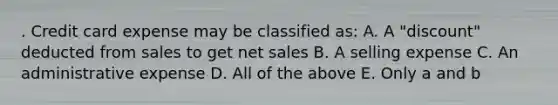 . Credit card expense may be classified as: A. A "discount" deducted from sales to get net sales B. A selling expense C. An administrative expense D. All of the above E. Only a and b
