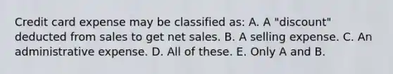 Credit card expense may be classified as: A. A "discount" deducted from sales to get net sales. B. A selling expense. C. An administrative expense. D. All of these. E. Only A and B.