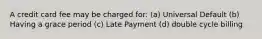 A credit card fee may be charged​ for: (a) Universal Default (b) Having a grace period (c) Late Payment (d) double cycle billing