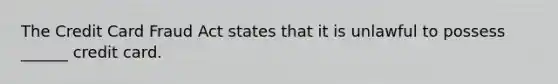 The Credit Card Fraud Act states that it is unlawful to possess ______ credit card.