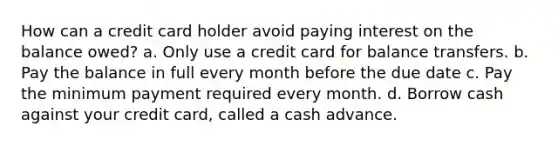 How can a credit card holder avoid paying interest on the balance owed? a. Only use a credit card for balance transfers. b. Pay the balance in full every month before the due date c. Pay the minimum payment required every month. d. Borrow cash against your credit card, called a cash advance.