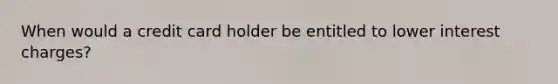 When would a credit card holder be entitled to lower interest charges?