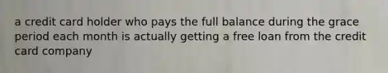 a credit card holder who pays the full balance during the grace period each month is actually getting a free loan from the credit card company