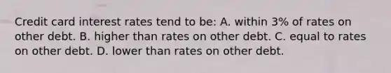 Credit card interest rates tend to​ be: A. within​ 3% of rates on other debt. B. higher than rates on other debt. C. equal to rates on other debt. D. lower than rates on other debt.