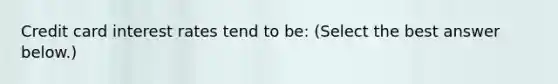 Credit card interest rates tend to​ be: ​(Select the best answer​ below.)