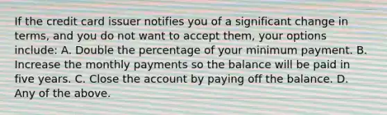 If the credit card issuer notifies you of a significant change in​ terms, and you do not want to accept​ them, your options​ include: A. Double the percentage of your minimum payment. B. Increase the monthly payments so the balance will be paid in five years. C. Close the account by paying off the balance. D. Any of the above.