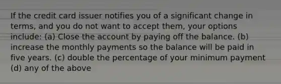 If the credit card issuer notifies you of a significant change in​ terms, and you do not want to accept​ them, your options​ include: (a) Close the account by paying off the balance. (b) increase the monthly payments so the balance will be paid in five years. (c) double the percentage of your minimum payment (d) any of the above