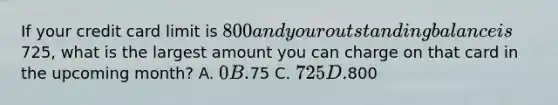 If your credit card limit is 800 and your outstanding balance is725, what is the largest amount you can charge on that card in the upcoming month? A. 0 B.75 C. 725 D.800