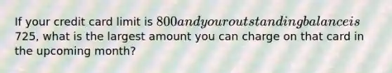 If your credit card limit is 800 and your outstanding balance is725, what is the largest amount you can charge on that card in the upcoming month?