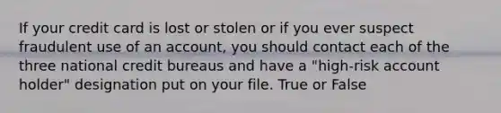 If your credit card is lost or stolen or if you ever suspect fraudulent use of an account, you should contact each of the three national credit bureaus and have a "high-risk account holder" designation put on your file. True or False