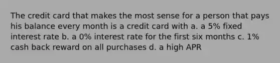 The credit card that makes the most sense for a person that pays his balance every month is a credit card with a. a 5% fixed interest rate b. a 0% interest rate for the first six months c. 1% cash back reward on all purchases d. a high APR