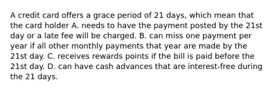 A credit card offers a grace period of 21 days, which mean that the card holder A. needs to have the payment posted by the 21st day or a late fee will be charged. B. can miss one payment per year if all other monthly payments that year are made by the 21st day. C. receives rewards points if the bill is paid before the 21st day. D. can have cash advances that are interest-free during the 21 days.