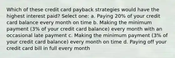 Which of these credit card payback strategies would have the highest interest paid? Select one: a. Paying 20% of your credit card balance every month on time b. Making the minimum payment (3% of your credit card balance) every month with an occasional late payment c. Making the minimum payment (3% of your credit card balance) every month on time d. Paying off your credit card bill in full every month