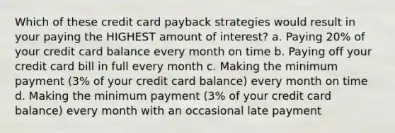 Which of these credit card payback strategies would result in your paying the HIGHEST amount of interest? a. Paying 20% of your credit card balance every month on time b. Paying off your credit card bill in full every month c. Making the minimum payment (3% of your credit card balance) every month on time d. Making the minimum payment (3% of your credit card balance) every month with an occasional late payment