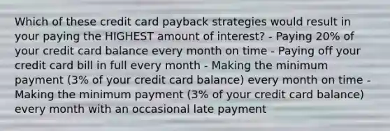 Which of these credit card payback strategies would result in your paying the HIGHEST amount of interest? - Paying 20% of your credit card balance every month on time - Paying off your credit card bill in full every month - Making the minimum payment (3% of your credit card balance) every month on time - Making the minimum payment (3% of your credit card balance) every month with an occasional late payment