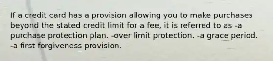 If a credit card has a provision allowing you to make purchases beyond the stated credit limit for a fee, it is referred to as -a purchase protection plan. -over limit protection. -a grace period. -a first forgiveness provision.