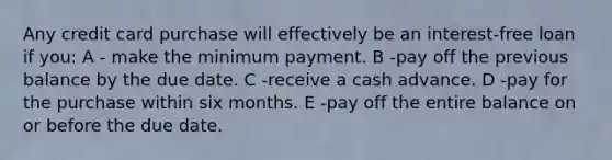 Any credit card purchase will effectively be an interest-free loan if you: A - make the minimum payment. B -pay off the previous balance by the due date. C -receive a cash advance. D -pay for the purchase within six months. E -pay off the entire balance on or before the due date.