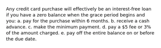 Any credit card purchase will effectively be an interest-free loan if you have a zero balance when the grace period begins and you: a. pay for the purchase within 6 months. b. receive a cash advance. c. make the minimum payment. d. pay a 5 fee or 3% of the amount charged. e. pay off the entire balance on or before the due date.