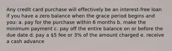 Any credit card purchase will effectively be an interest-free loan if you have a zero balance when the grace period begins and you: a. pay for the purchase within 6 months b. make the minimum payment c. pay off the entire balance on or before the due date d. pay a 5 fee or 3% of the amount charged e. receive a cash advance