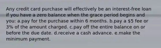 Any credit card purchase will effectively be an interest-free loan if you have a zero balance when the grace period begins and you: a.pay for the purchase within 6 months. b.pay a 5 fee or 3% of the amount charged. c.pay off the entire balance on or before the due date. d.receive a cash advance. e.make the minimum payment.