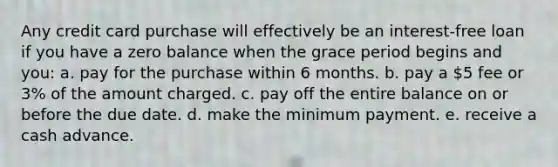 Any credit card purchase will effectively be an interest-free loan if you have a zero balance when the grace period begins and you: a. pay for the purchase within 6 months. b. pay a 5 fee or 3% of the amount charged. c. pay off the entire balance on or before the due date. d. make the minimum payment. e. receive a cash advance.