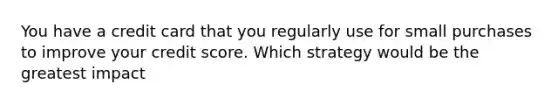 You have a credit card that you regularly use for small purchases to improve your credit score. Which strategy would be the greatest impact