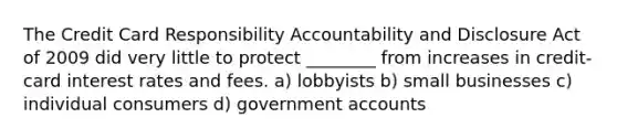 The Credit Card Responsibility Accountability and Disclosure Act of 2009 did very little to protect ________ from increases in credit-card interest rates and fees. a) lobbyists b) small businesses c) individual consumers d) governmen<a href='https://www.questionai.com/knowledge/k7x83BRk9p-t-accounts' class='anchor-knowledge'>t accounts</a>